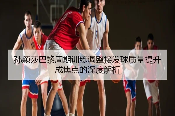 孙颖莎巴黎周期训练调整接发球质量提升成焦点的深度解析
