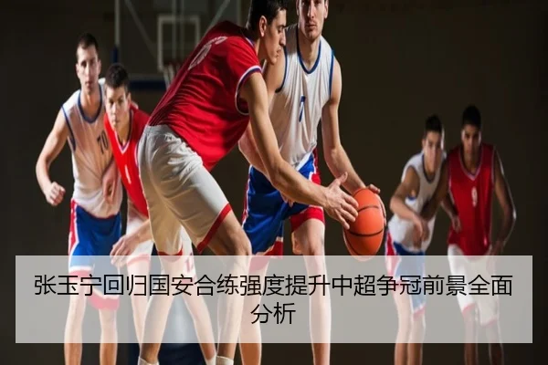 张玉宁回归国安合练强度提升中超争冠前景全面分析